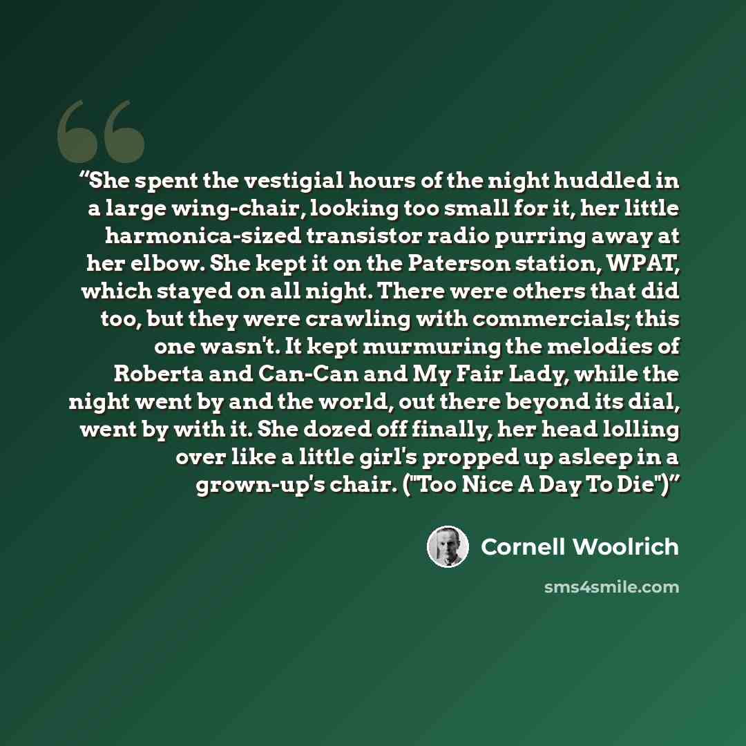 “She spent the vestigial hours of the night huddled in a large wing-chair, looking too small for it, her little harmonica-sized tran­sistor radio purring away at her elbow. She kept it on the Paterson station, WPAT, which stayed on all night. There were others that did too, but they were crawling…” quote by Cornell Woolrich
