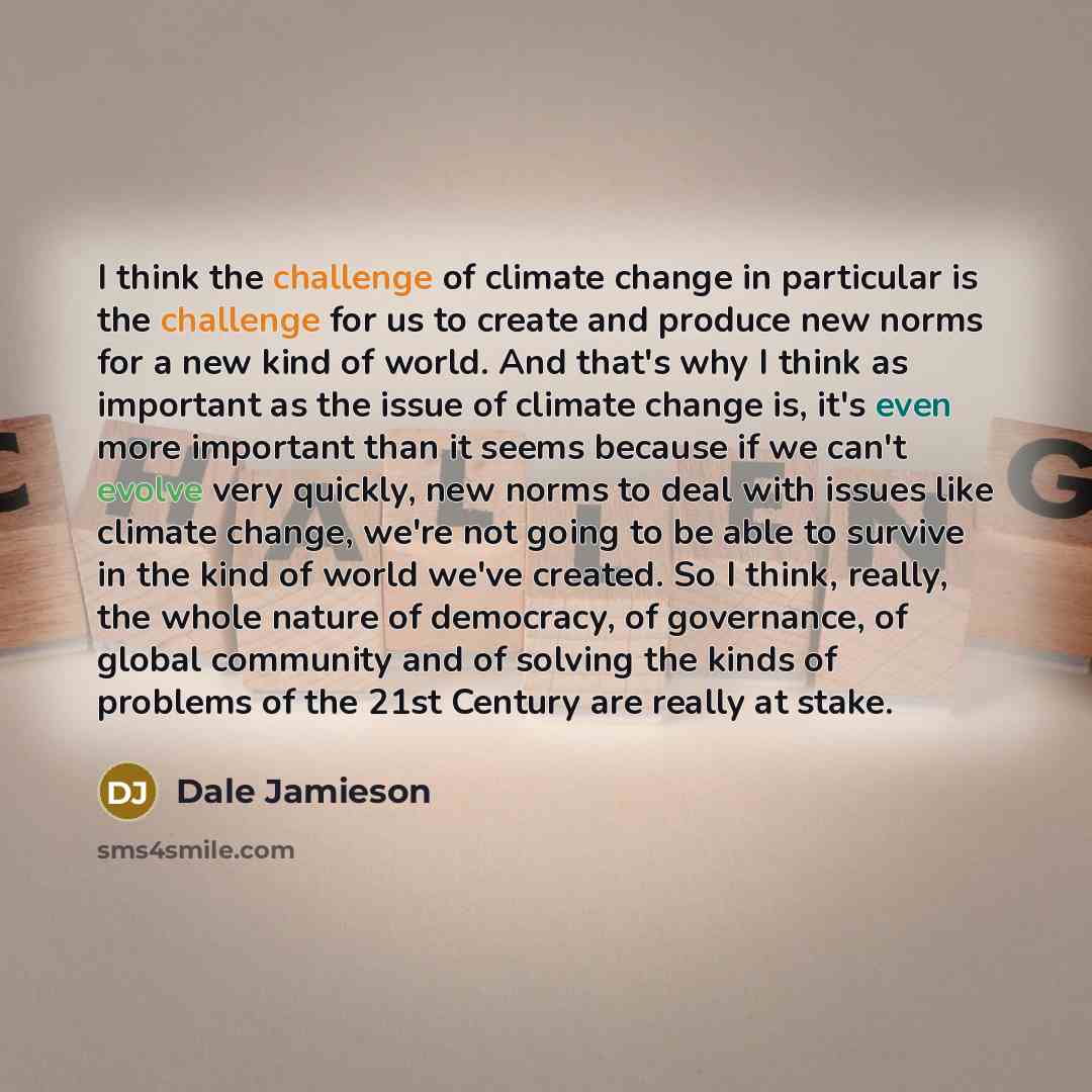 “I think the challenge of climate change in particular is the challenge for us to create and produce new norms for a new kind of world. And that's why I think as important as the issue of climate change is, it's even more important than it seems because if we can't evolve very quickly, new norms to…” quote by Dale Jamieson