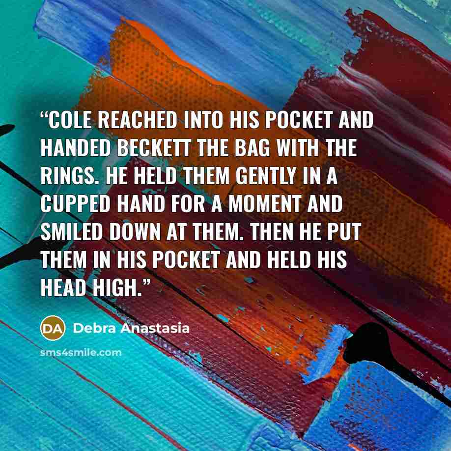 “Cole reached into his pocket and handed Beckett the bag with the rings. He held them gently in a cupped hand for a moment and smiled down at them. Then he put them in his pocket and held his head high.” quote by Debra Anastasia