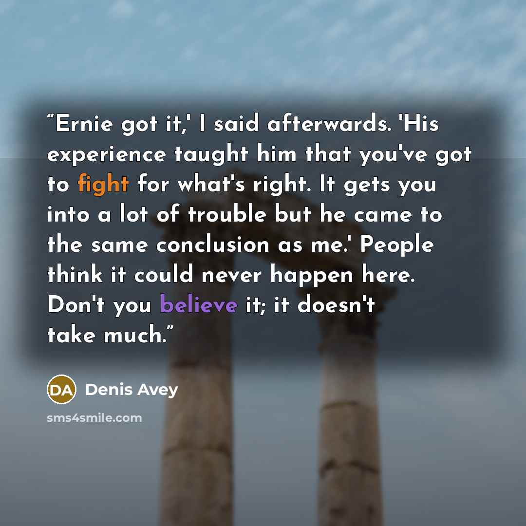 “Ernie got it,' I said afterwards. 'His experience taught him that you've got to fight for what's right. It gets you into a lot of trouble but he came to the same conclusion as me.' People think it could never happen here. Don't you believe it; it doesn't take much.” quote by Denis Avey
