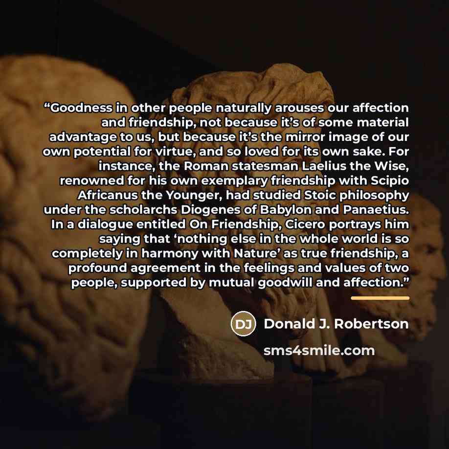 “Goodness in other people naturally arouses our affection and friendship, not because it’s of some material advantage to us, but because it’s the mirror image of our own potential for virtue, and so loved for its own sake. For instance, the Roman statesman Laelius the Wise, renowned for his own…” quote by Donald J. Robertson