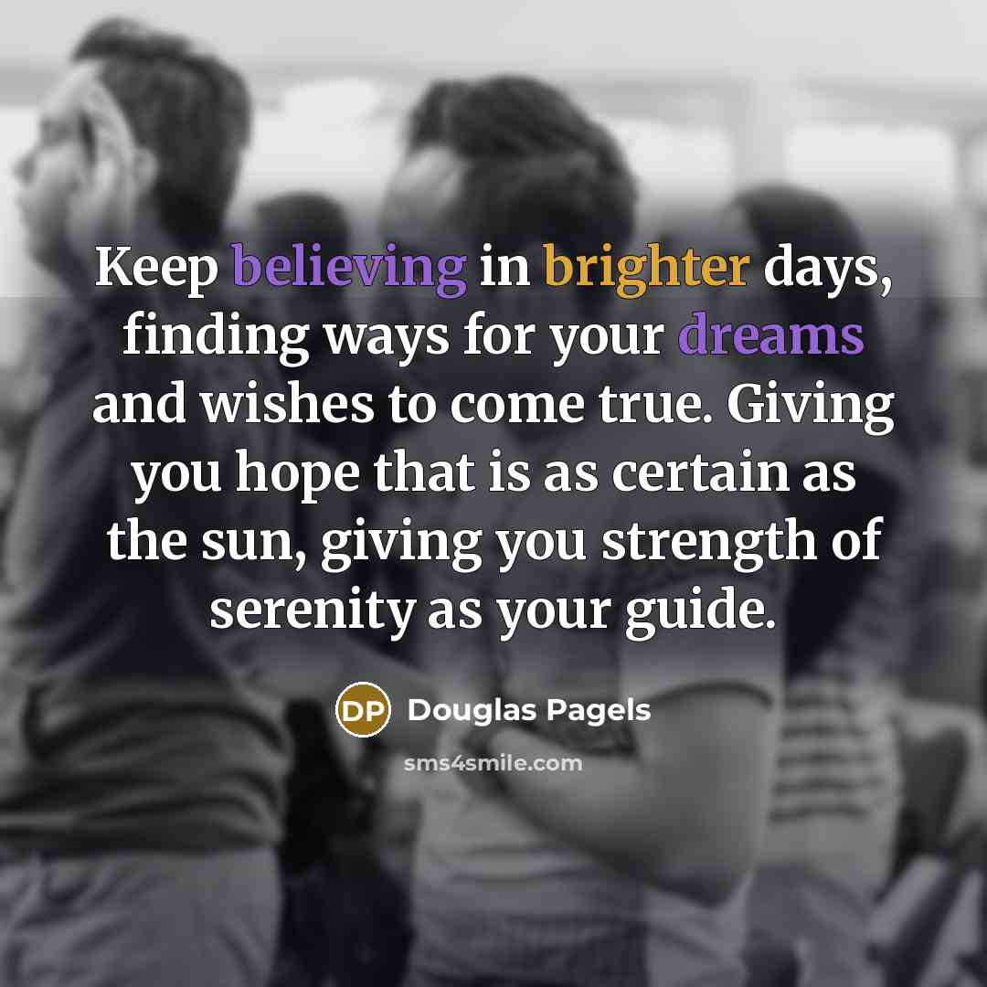 “Keep believing in brighter days, finding ways for your dreams and wishes to come true. Giving you hope that is as certain as the sun, giving you strength of serenity as your guide.” quote by Douglas Pagels