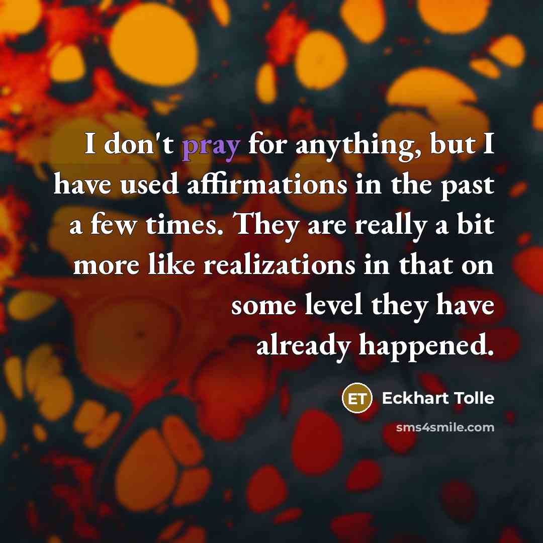 “I don't pray for anything, but I have used affirmations in the past a few times. They are really a bit more like realizations in that on some level they have already happened.” quote by Eckhart Tolle
