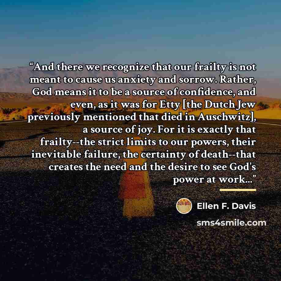 “And there we recognize that our frailty is not meant to cause us anxiety and sorrow. Rather, God means it to be a source of confidence, and even, as it was for Etty [the Dutch Jew previously mentioned that died in Auschwitz], a source of joy. For it is exactly that frailty--the strict limits to…” quote by Ellen F. Davis