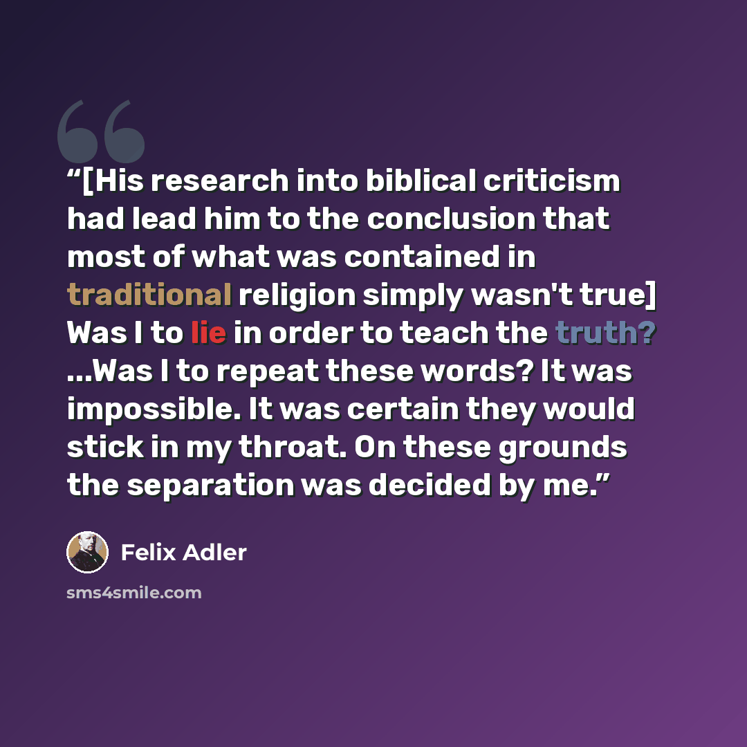 “[His research into biblical criticism had lead him to the conclusion that most of what was contained in traditional religion simply wasn't true] Was I to lie in order to teach the truth? ...Was I to repeat these words? It was impossible. It was certain they would stick in my throat. On these…” quote by Felix Adler