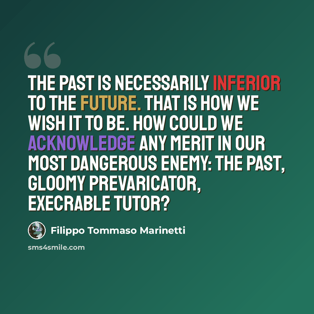 “The past is necessarily inferior to the future. That is how we wish it to be. How could we acknowledge any merit in our most dangerous enemy: the past, gloomy prevaricator, execrable tutor?” quote by Filippo Tommaso Marinetti