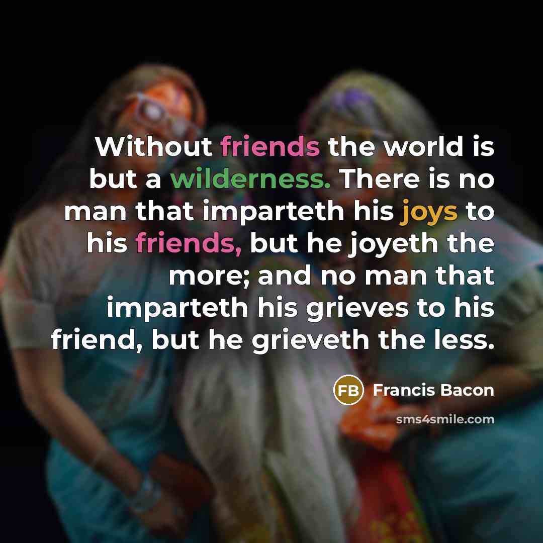 “Without friends the world is but a wilderness. There is no man that imparteth his joys to his friends, but he joyeth the more; and no man that imparteth his grieves to his friend, but he grieveth the less.” quote by Francis Bacon
