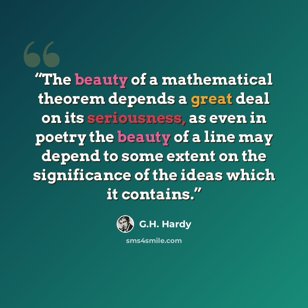 “The beauty of a mathematical theorem depends a great deal on its seriousness, as even in poetry the beauty of a line may depend to some extent on the significance of the ideas which it contains.” quote by G.H. Hardy