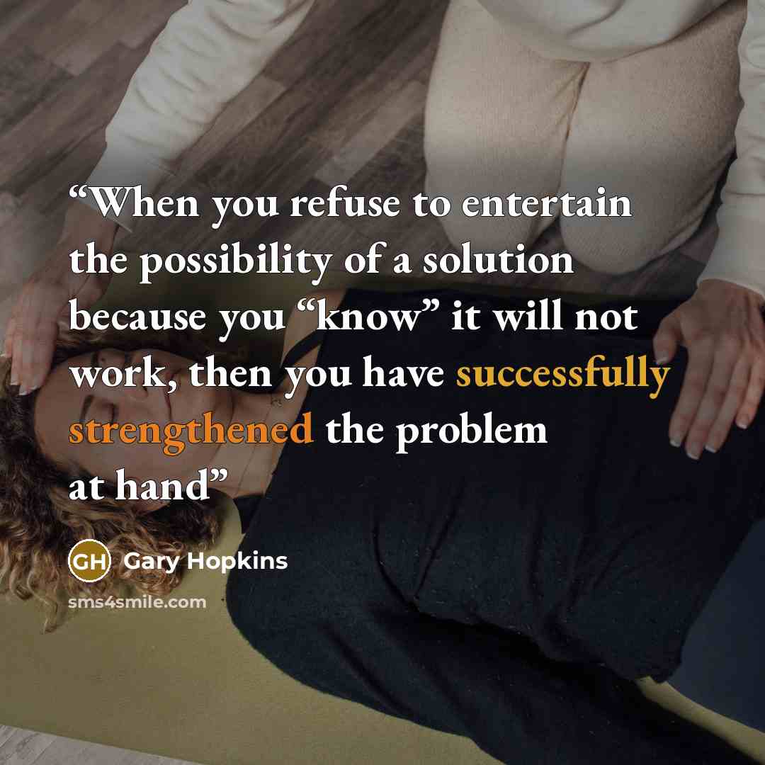 “When you refuse to entertain the possibility of a solution because you “know” it will not work, then you have successfully strengthened the problem at hand” quote by Gary Hopkins