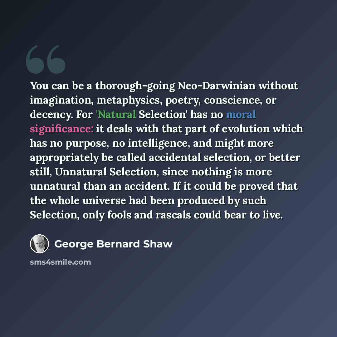 “You can be a thorough-going Neo-Darwinian without imagination, metaphysics, poetry, conscience, or decency. For 'Natural Selection' has no moral significance: it deals with that part of evolution which has no purpose, no intelligence, and might more appropriately be called accidental selection, or…” quote by George Bernard Shaw
