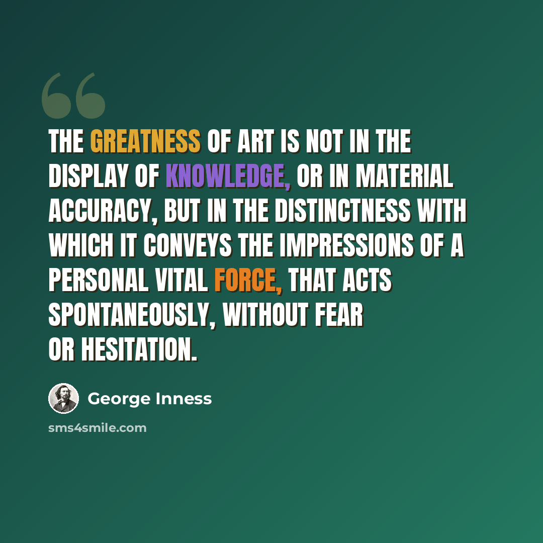 “The greatness of art is not in the display of knowledge, or in material accuracy, but in the distinctness with which it conveys the impressions of a personal vital force, that acts spontaneously, without fear or hesitation.” quote by George Inness