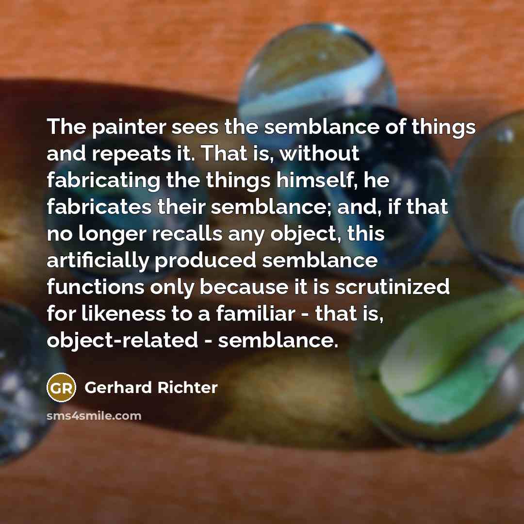 “The painter sees the semblance of things and repeats it. That is, without fabricating the things himself, he fabricates their semblance; and, if that no longer recalls any object, this artificially produced semblance functions only because it is scrutinized for likeness to a familiar - that is…” quote by Gerhard Richter