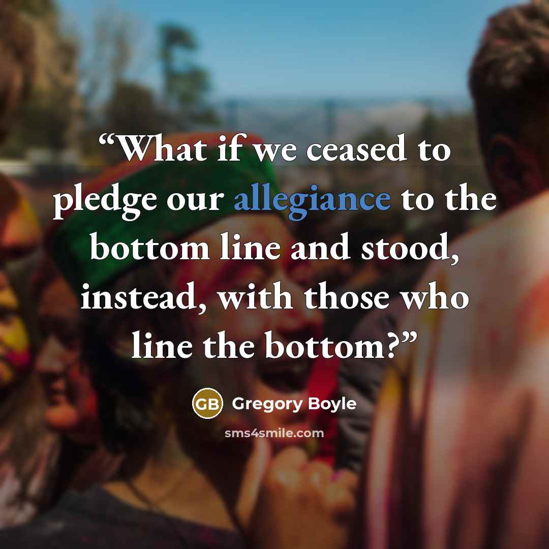 “What if we ceased to pledge our allegiance to the bottom line and stood, instead, with those who line the bottom?” quote by Gregory Boyle
