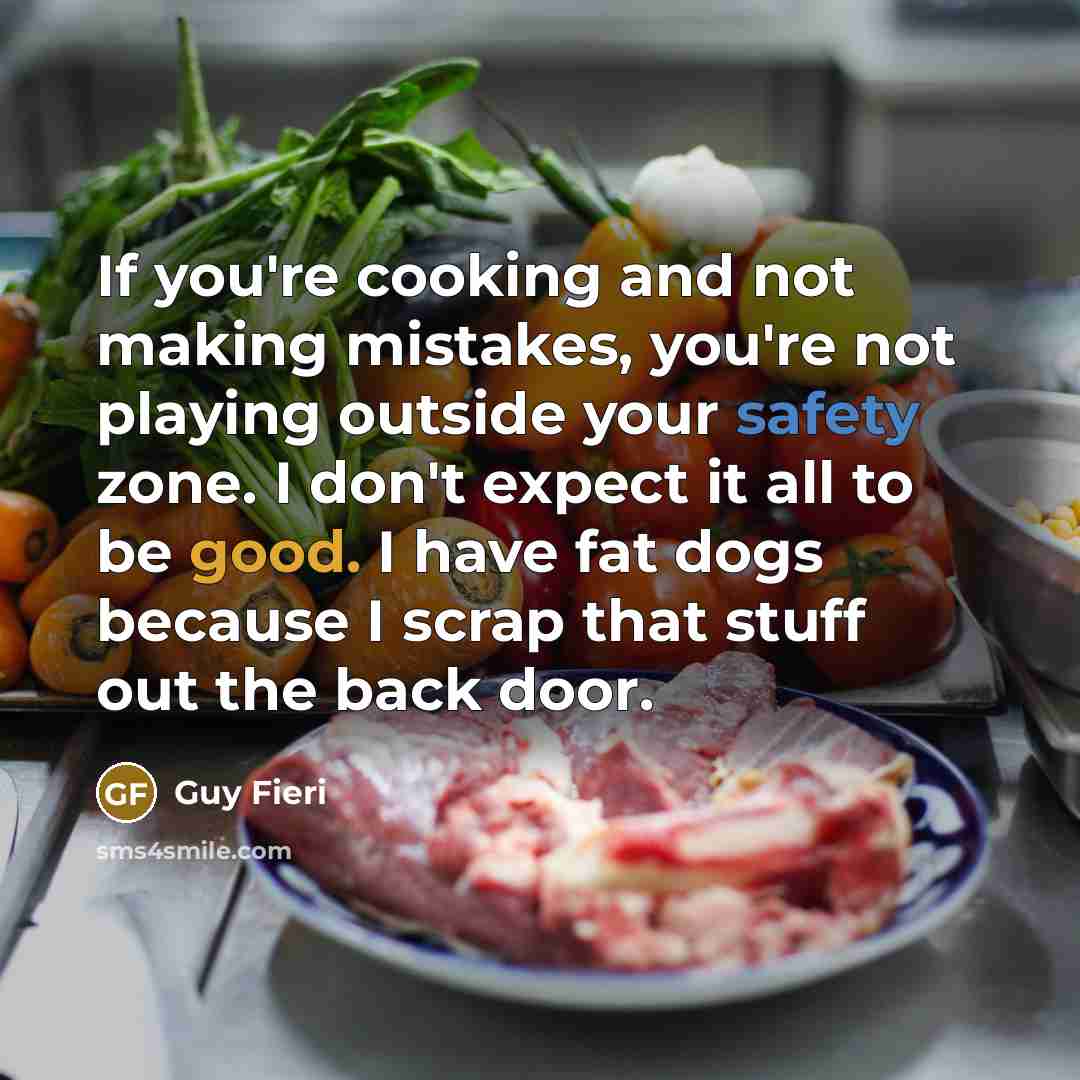 “If you're cooking and not making mistakes, you're not playing outside your safety zone. I don't expect it all to be good. I have fat dogs because I scrap that stuff out the back door.” quote by Guy Fieri