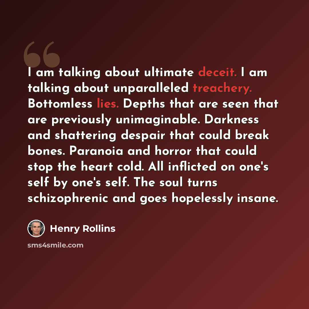 “I am talking about ultimate deceit. I am talking about unparalleled treachery. Bottomless lies. Depths that are seen that are previously unimaginable. Darkness and shattering despair that could break bones. Paranoia and horror that could stop the heart cold. All inflicted on one's self by one's…” quote by Henry Rollins