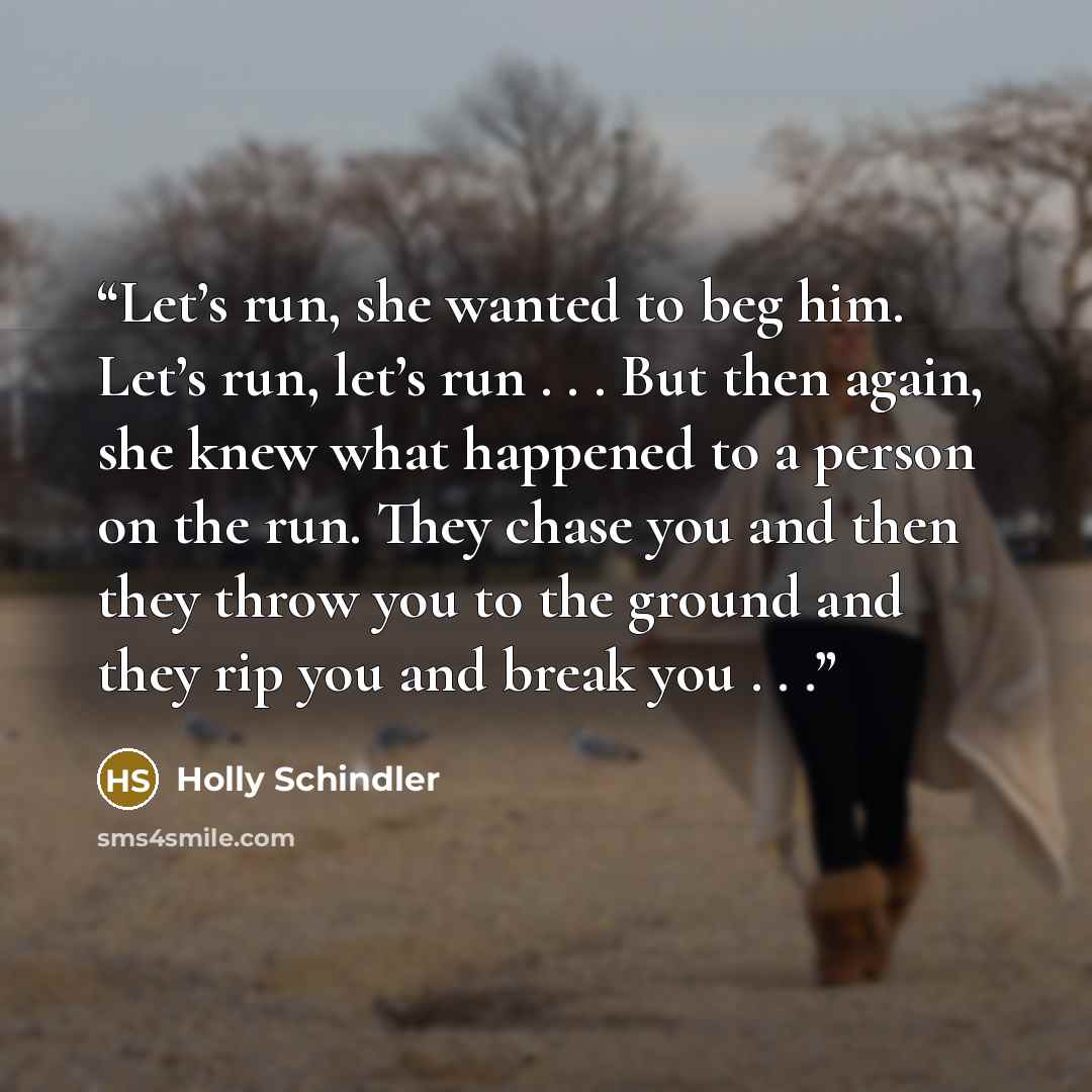 “Let’s run, she wanted to beg him. Let’s run, let’s run . . . But then again, she knew what happened to a person on the run. They chase you and then they throw you to the ground and they rip you and break you . . .” quote by Holly Schindler