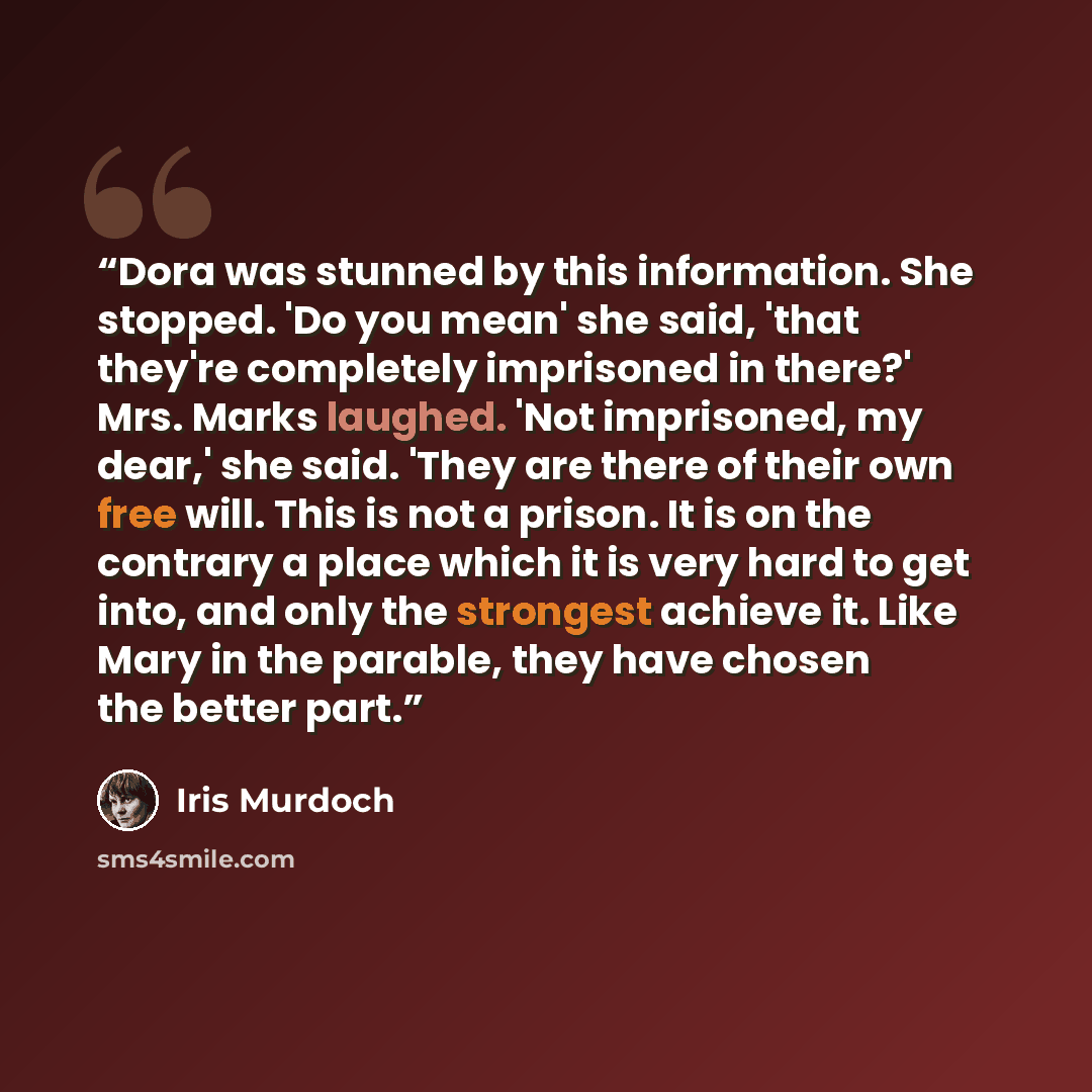 “Dora was stunned by this information. She stopped. 'Do you mean' she said, 'that they're completely imprisoned in there?' Mrs. Marks laughed. 'Not imprisoned, my dear,' she said. 'They are there of their own free will. This is not a prison. It is on the contrary a place which it is very hard to…” quote by Iris Murdoch
