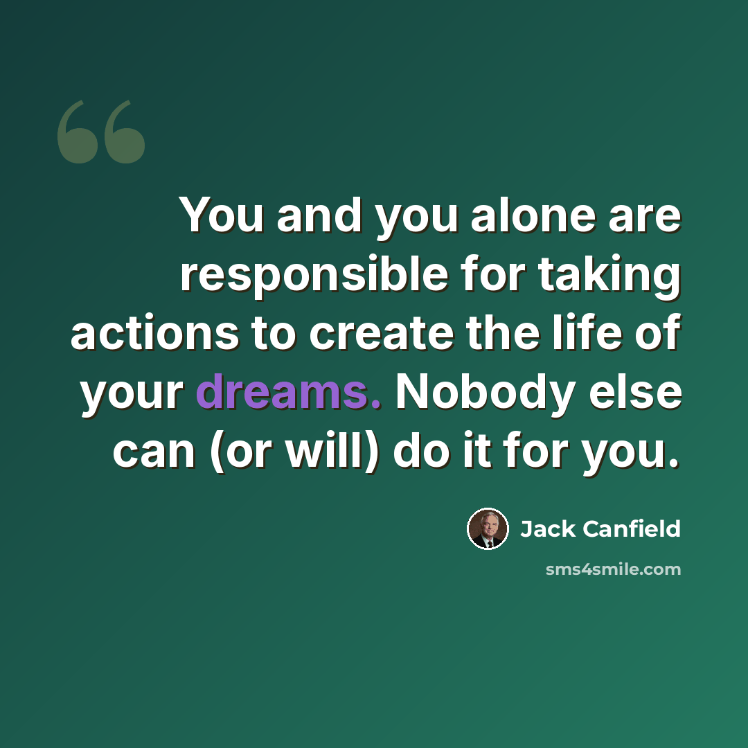 “You and you alone are responsible for taking actions to create the life of your dreams. Nobody else can (or will) do it for you.” quote by Jack Canfield