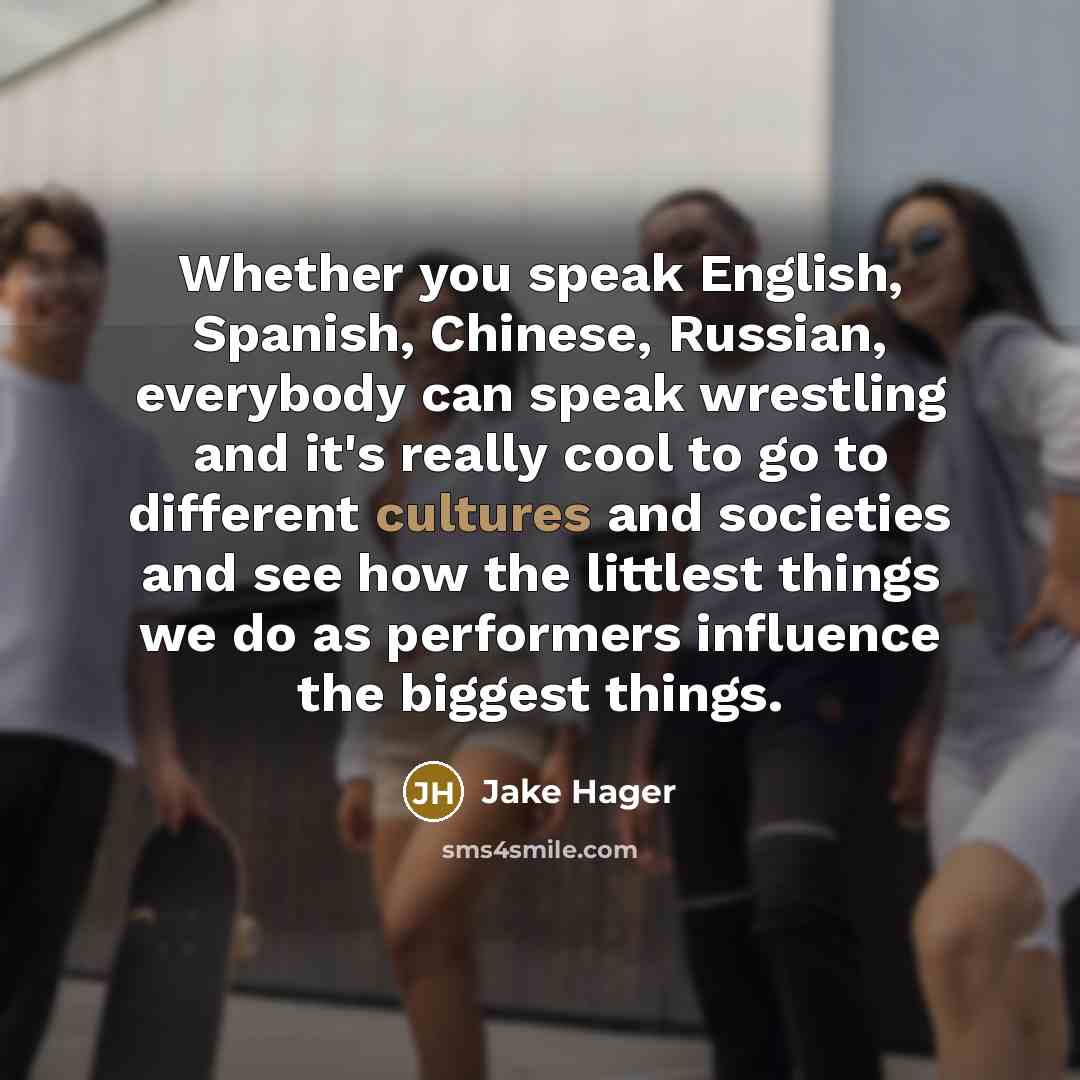 “Whether you speak English, Spanish, Chinese, Russian, everybody can speak wrestling and it's really cool to go to different cultures and societies and see how the littlest things we do as performers influence the biggest things.” quote by Jake Hager