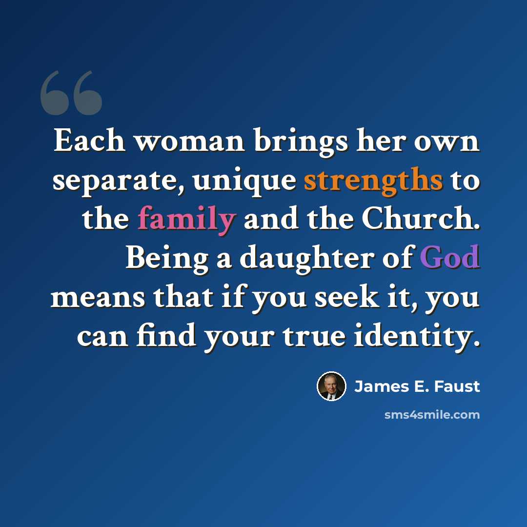 “Each woman brings her own separate, unique strengths to the family and the Church. Being a daughter of God means that if you seek it, you can find your true identity.” quote by James E. Faust