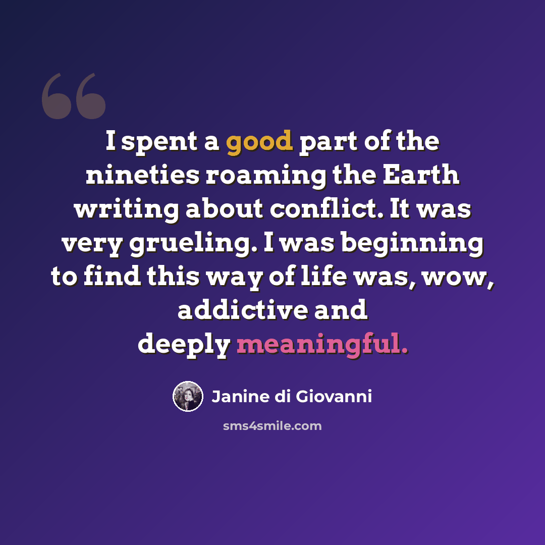 “I spent a good part of the nineties roaming the Earth writing about conflict. It was very grueling. I was beginning to find this way of life was, wow, addictive and deeply meaningful.” quote by Janine di Giovanni
