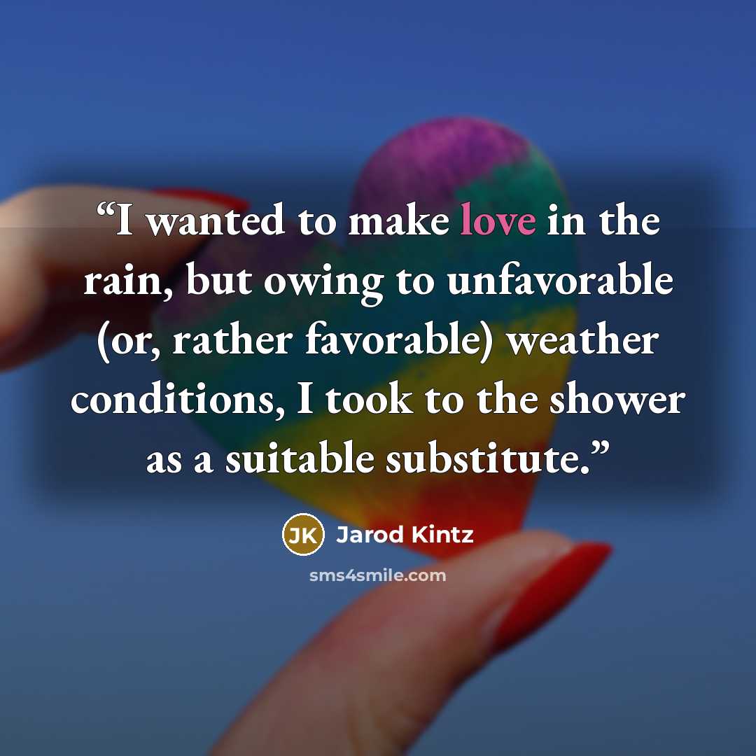“I wanted to make love in the rain, but owing to unfavorable (or, rather favorable) weather conditions, I took to the shower as a suitable substitute.” quote by Jarod Kintz