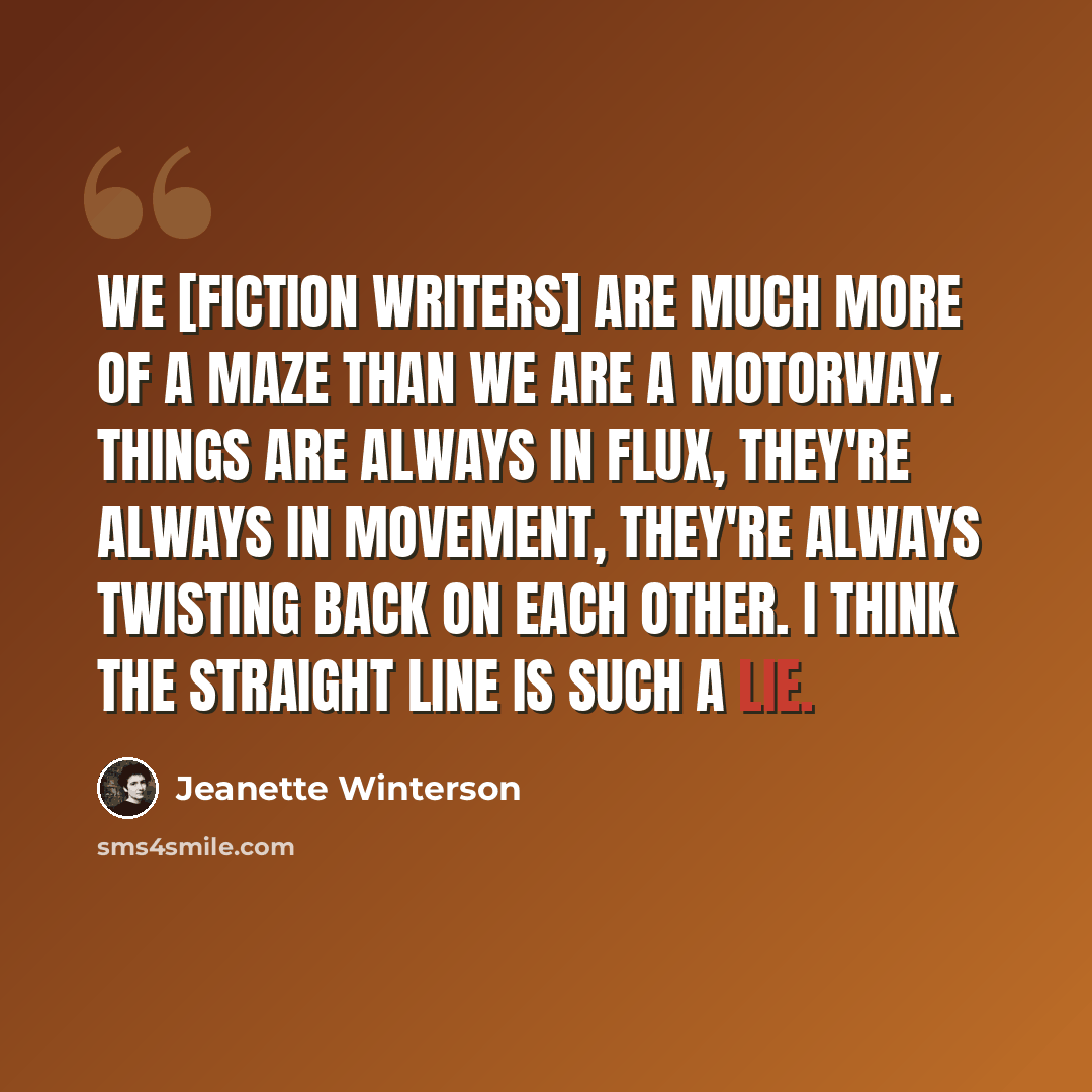 “We [fiction writers] are much more of a maze than we are a motorway. Things are always in flux, they're always in movement, they're always twisting back on each other. I think the straight line is such a lie.” quote by Jeanette Winterson
