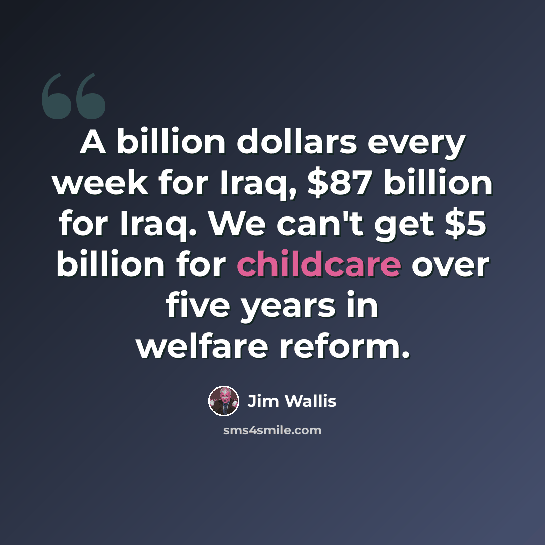 “A billion dollars every week for Iraq, $87 billion for Iraq. We can't get $5 billion for childcare over five years in welfare reform.” quote by Jim Wallis