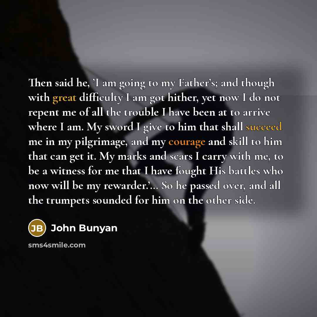 “Then said he, ’I am going to my Father’s; and though with great difficulty I am got hither, yet now I do not repent me of all the trouble I have been at to arrive where I am. My sword I give to him that shall succeed me in my pilgrimage, and my courage and skill to him that can get it. My marks…” quote by John Bunyan