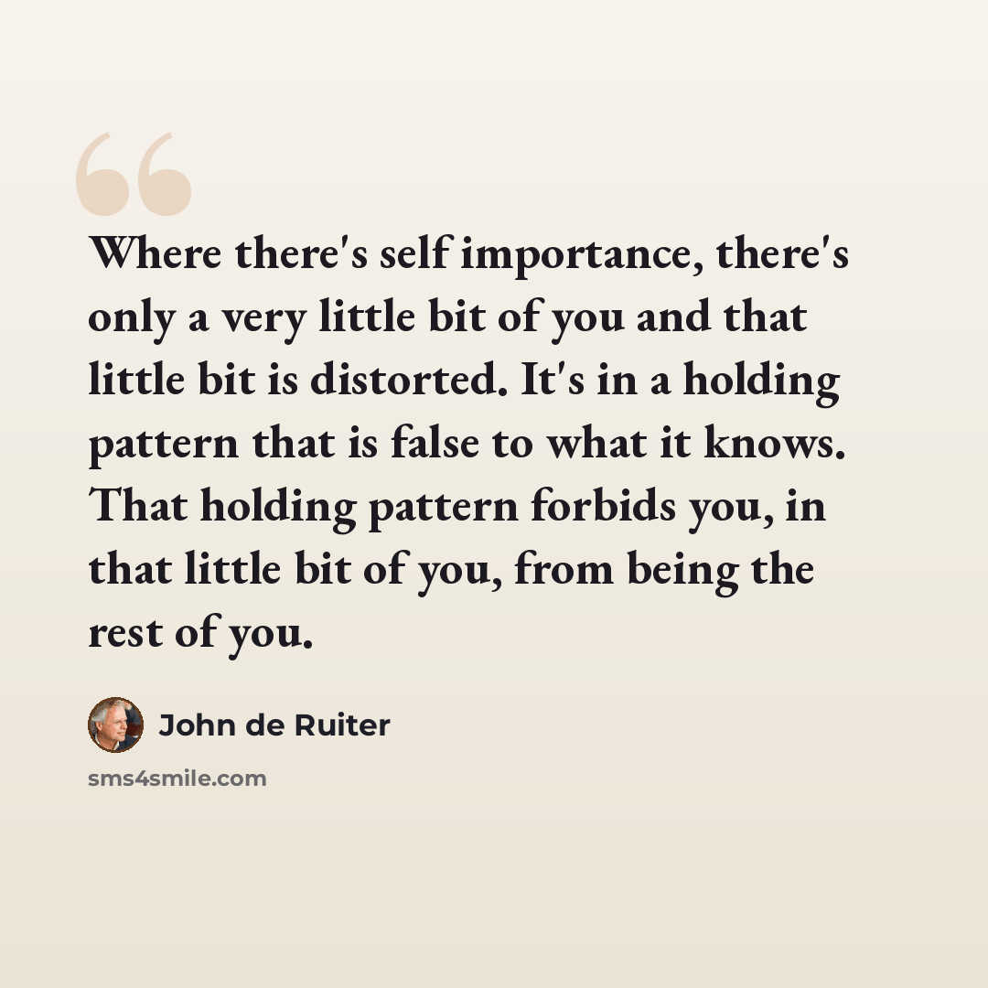 “Where there's self importance, there's only a very little bit of you and that little bit is distorted. It's in a holding pattern that is false to what it knows. That holding pattern forbids you, in that little bit of you, from being the rest of you.” quote by John de Ruiter