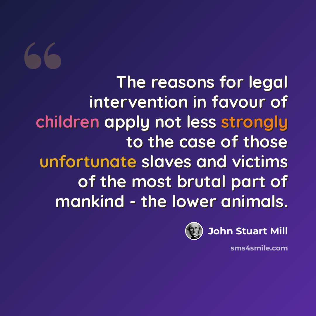 “The reasons for legal intervention in favour of children apply not less strongly to the case of those unfortunate slaves and victims of the most brutal part of mankind - the lower animals.” quote by John Stuart Mill