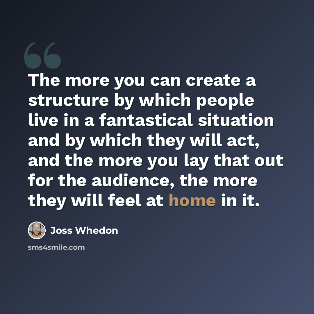 “The more you can create a structure by which people live in a fantastical situation and by which they will act, and the more you lay that out for the audience, the more they will feel at home in it.” quote by Joss Whedon