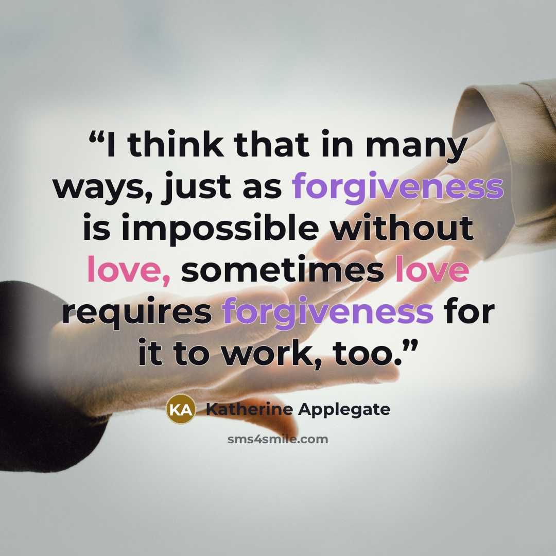 “I think that in many ways, just as forgiveness is impossible without love, sometimes love requires forgiveness for it to work, too.” quote by Katherine Applegate