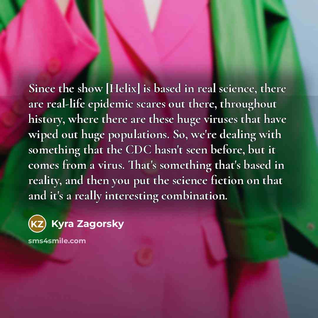 “Since the show [Helix] is based in real science, there are real-life epidemic scares out there, throughout history, where there are these huge viruses that have wiped out huge populations. So, we're dealing with something that the CDC hasn't seen before, but it comes from a virus. That's something…” quote by Kyra Zagorsky