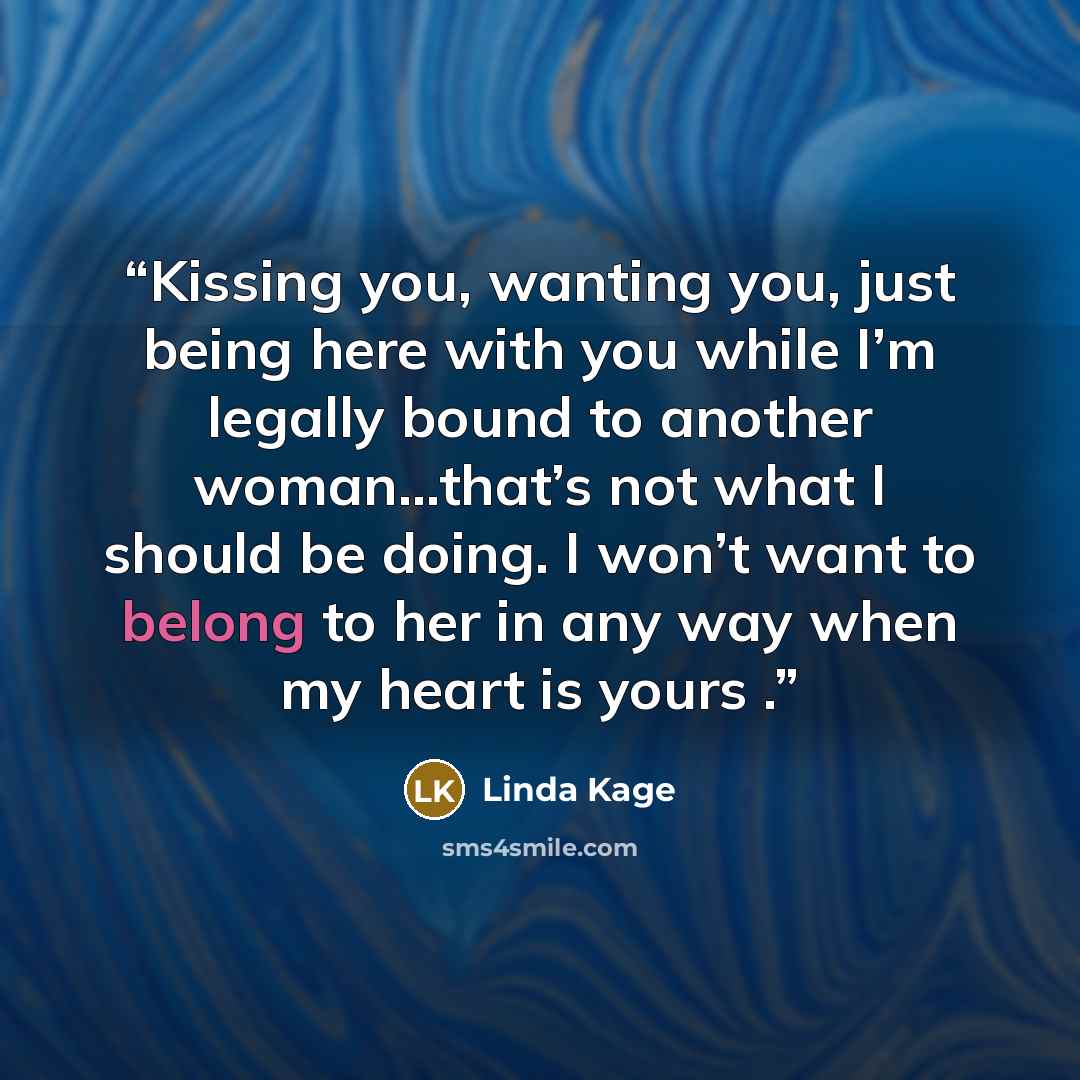 “Kissing you, wanting you, just being here with you while I’m legally bound to another woman…that’s not what I should be doing. I won’t want to belong to her in any way when my heart is yours .” quote by Linda Kage