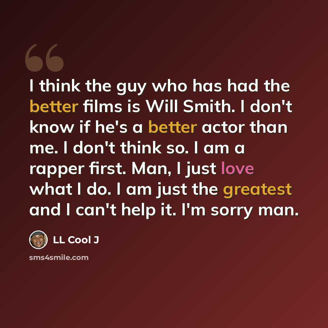 “I think the guy who has had the better films is Will Smith. I don't know if he's a better actor than me. I don't think so. I am a rapper first. Man, I just love what I do. I am just the greatest and I can't help it. I'm sorry man.” quote by LL Cool J
