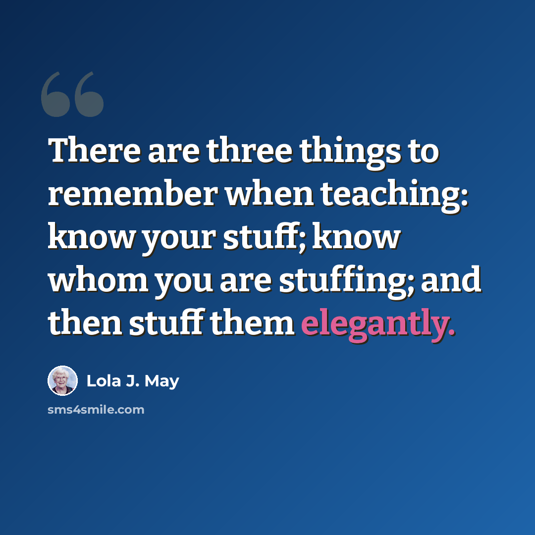 “There are three things to remember when teaching: know your stuff; know whom you are stuffing; and then stuff them elegantly.” quote by Lola J. May