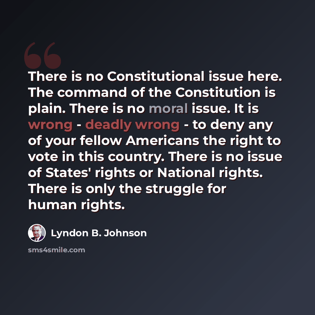 “There is no Constitutional issue here. The command of the Constitution is plain. There is no moral issue. It is wrong - deadly wrong - to deny any of your fellow Americans the right to vote in this country. There is no issue of States' rights or National rights. There is only the struggle for…” quote by Lyndon B. Johnson