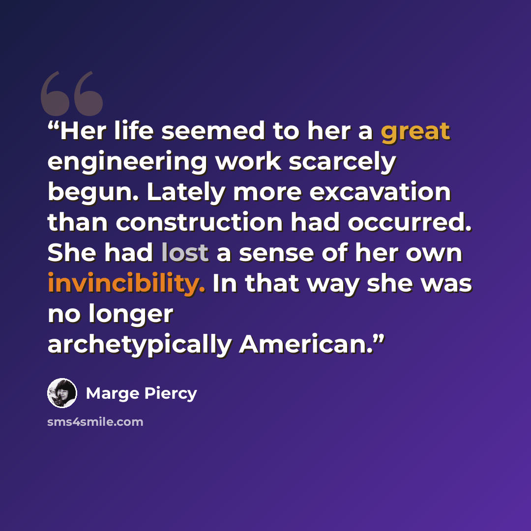 “Her life seemed to her a great engineering work scarcely begun. Lately more excavation than construction had occurred. She had lost a sense of her own invincibility. In that way she was no longer archetypically American.” quote by Marge Piercy