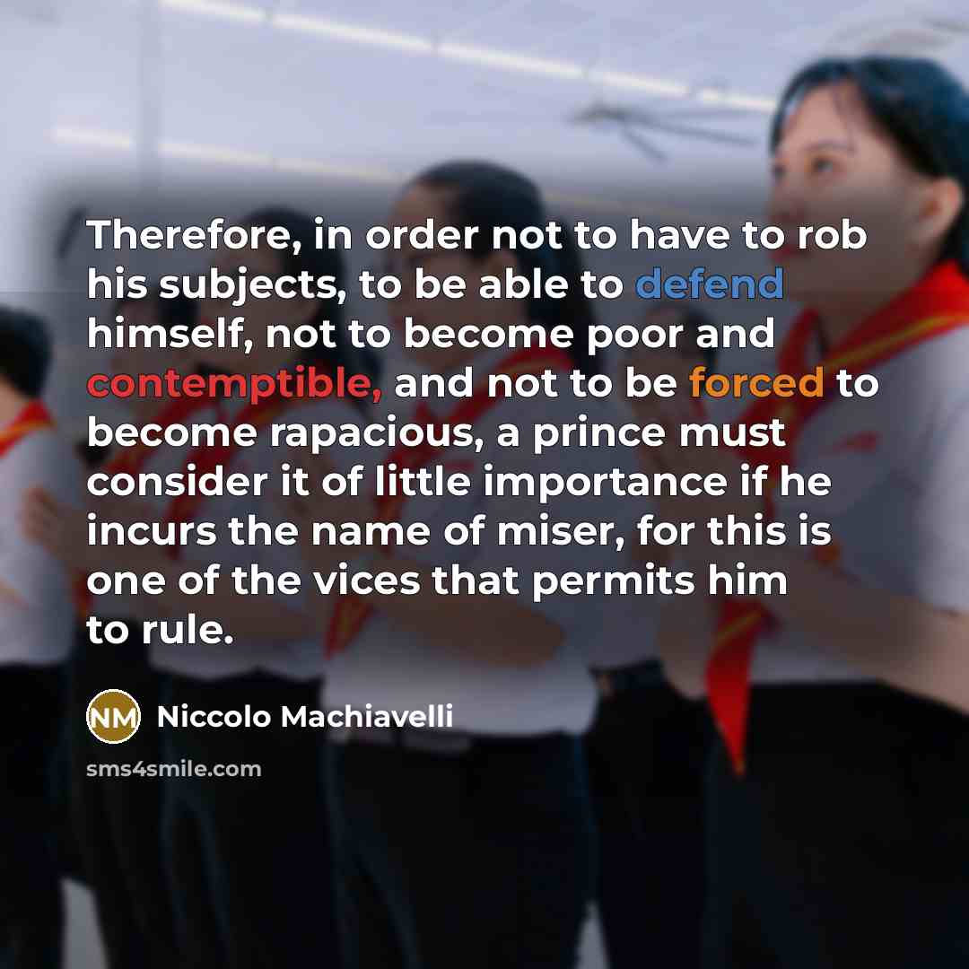 “Therefore, in order not to have to rob his subjects, to be able to defend himself, not to become poor and contemptible, and not to be forced to become rapacious, a prince must consider it of little importance if he incurs the name of miser, for this is one of the vices that permits him to rule.” quote by Niccolo Machiavelli