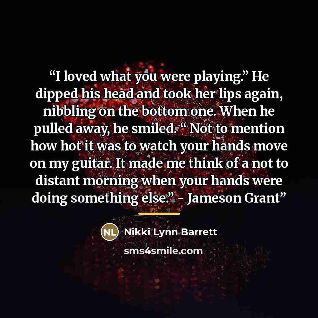 “I loved what you were playing.” He dipped his head and took her lips again, nibbling on the bottom one. When he pulled away, he smiled. “ Not to mention how hot it was to watch your hands move on my guitar. It made me think of a not to distant morning when your hands were doing something else.”…” quote by Nikki Lynn Barrett