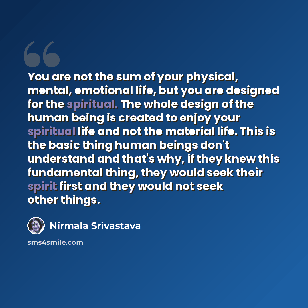 “You are not the sum of your physical, mental, emotional life, but you are designed for the spiritual. The whole design of the human being is created to enjoy your spiritual life and not the material life. This is the basic thing human beings don't understand and that's why, if they knew this…” quote by Nirmala Srivastava