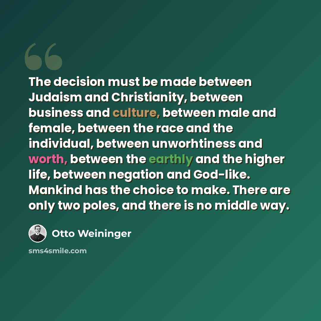 “The decision must be made between Judaism and Christianity, between business and culture, between male and female, between the race and the individual, between unworhtiness and worth, between the earthly and the higher life, between negation and God-like. Mankind has the choice to make. There are…” quote by Otto Weininger