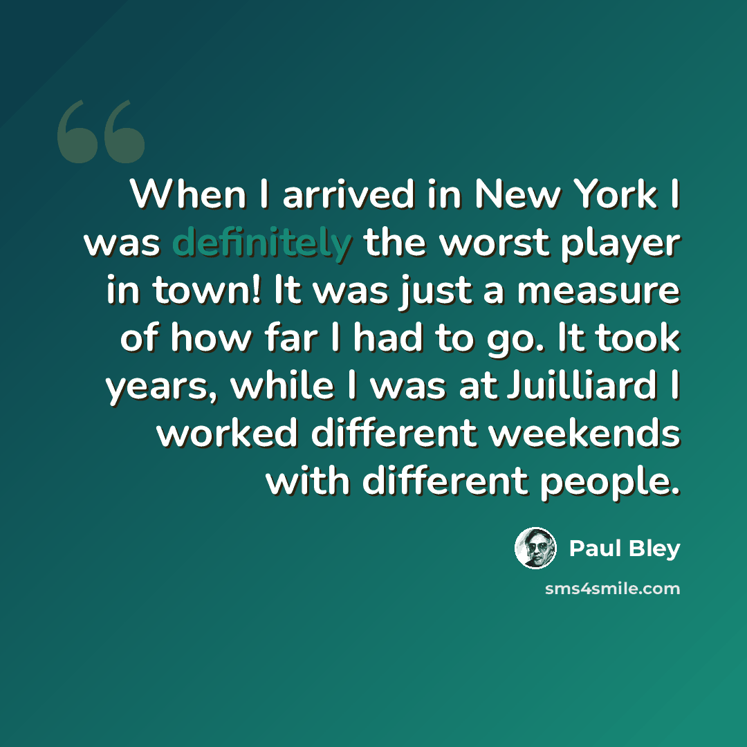 “When I arrived in New York I was definitely the worst player in town! It was just a measure of how far I had to go. It took years, while I was at Juilliard I worked different weekends with different people.” quote by Paul Bley