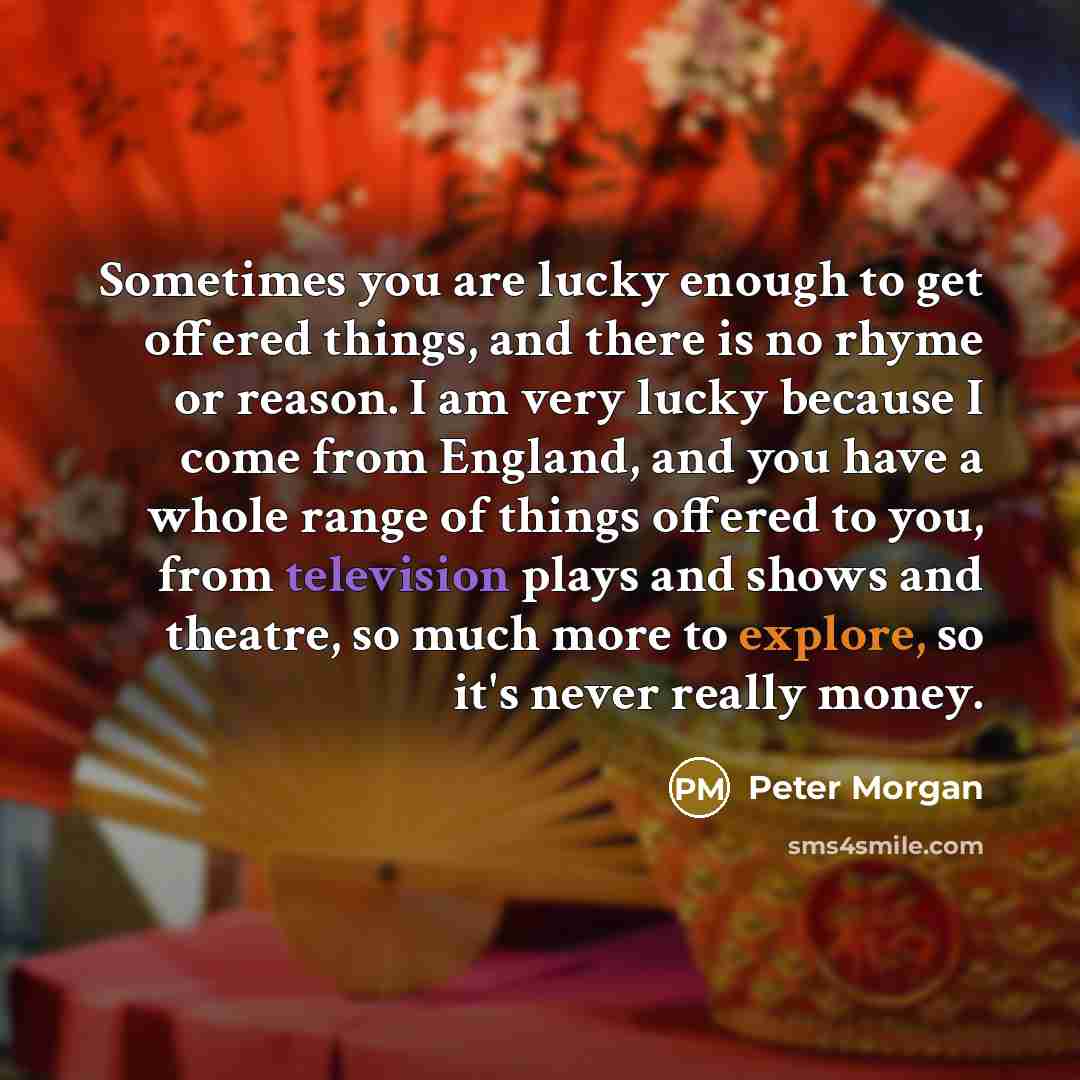 “Sometimes you are lucky enough to get offered things, and there is no rhyme or reason. I am very lucky because I come from England, and you have a whole range of things offered to you, from television plays and shows and theatre, so much more to explore, so it's never really money.” quote by Peter Morgan