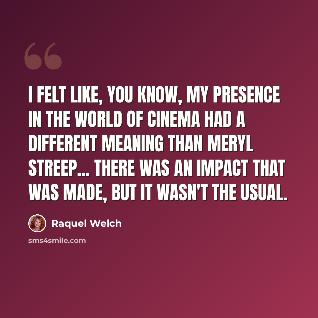 “I felt like, you know, my presence in the world of cinema had a different meaning than Meryl Streep... There was an impact that was made, but it wasn't the usual.” quote by Raquel Welch