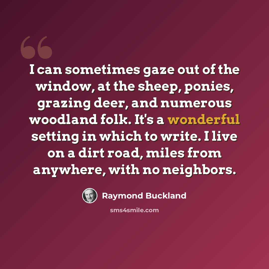 “I can sometimes gaze out of the window, at the sheep, ponies, grazing deer, and numerous woodland folk. It's a wonderful setting in which to write. I live on a dirt road, miles from anywhere, with no neighbors.” quote by Raymond Buckland
