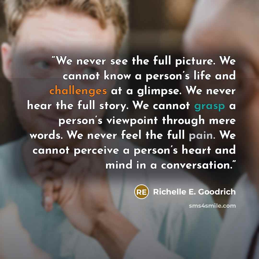 “We never see the full picture. We cannot know a person’s life and challenges at a glimpse. We never hear the full story. We cannot grasp a person’s viewpoint through mere words. We never feel the full pain. We cannot perceive a person’s heart and mind in a conversation.” quote by Richelle E. Goodrich