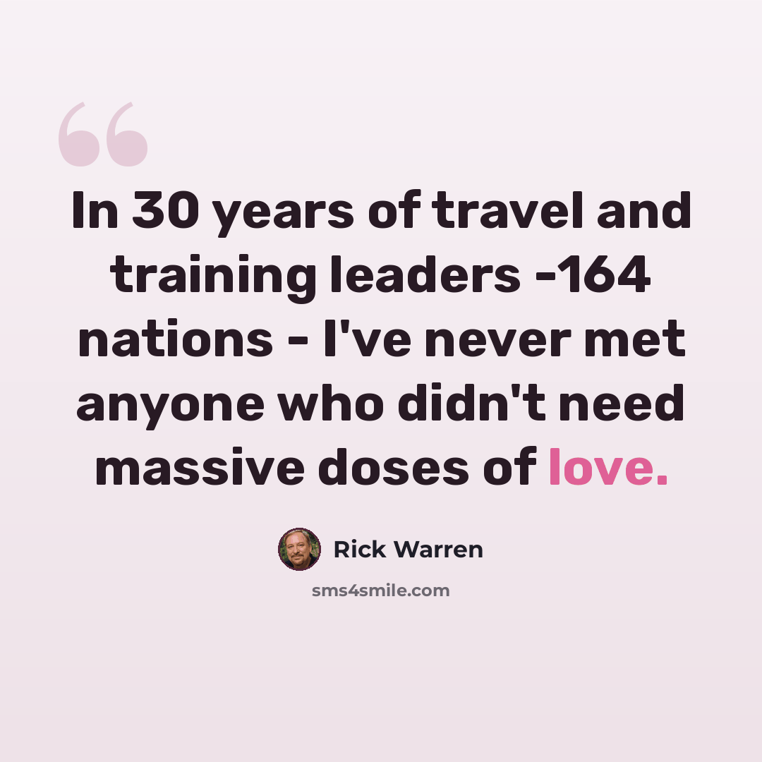 “In 30 years of travel and training leaders -164 nations - I've never met anyone who didn't need massive doses of love.” quote by Rick Warren