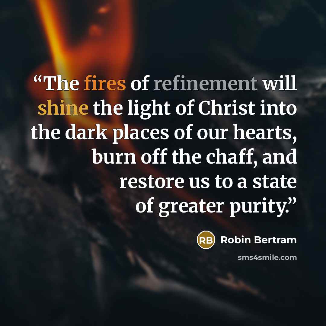 “The fires of refinement will shine the light of Christ into the dark places of our hearts, burn off the chaff, and restore us to a state of greater purity.” quote by Robin Bertram